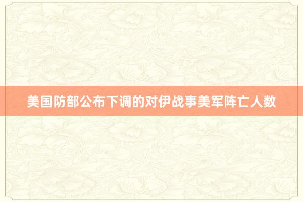 美国防部公布下调的对伊战事美军阵亡人数