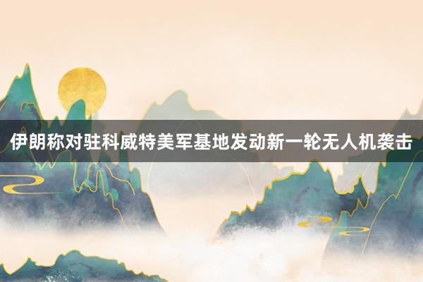伊朗称对驻科威特美军基地发动新一轮无人机袭击