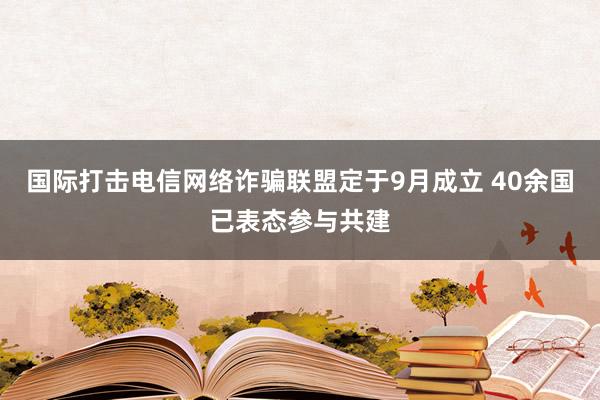 国际打击电信网络诈骗联盟定于9月成立 40余国已表态参与共建