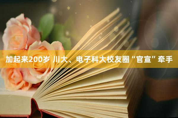加起来200岁 川大、电子科大校友圈“官宣”牵手
