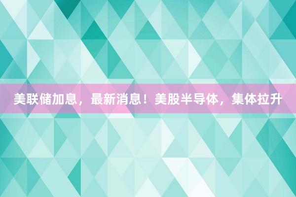 美联储加息，最新消息！美股半导体，集体拉升