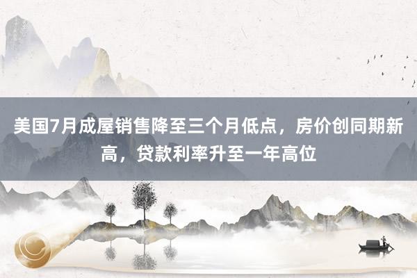 美国7月成屋销售降至三个月低点，房价创同期新高，贷款利率升至一年高位