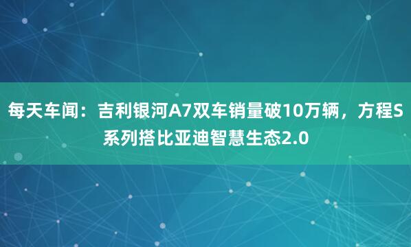 每天车闻：吉利银河A7双车销量破10万辆，方程S系列搭比亚迪智慧生态2.0