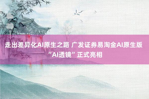 走出差异化AI原生之路 广发证券易淘金AI原生版 “AI透镜”正式亮相