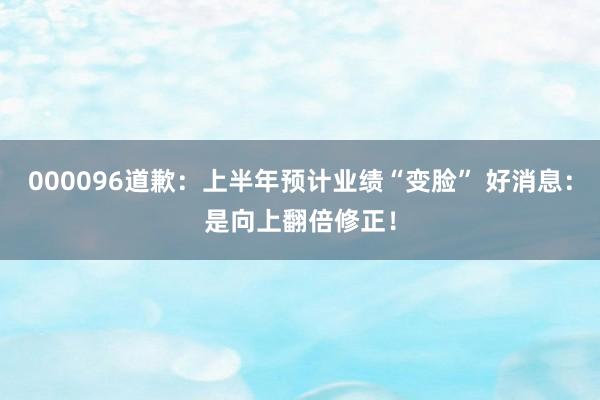 000096道歉：上半年预计业绩“变脸” 好消息：是向上翻倍修正！
