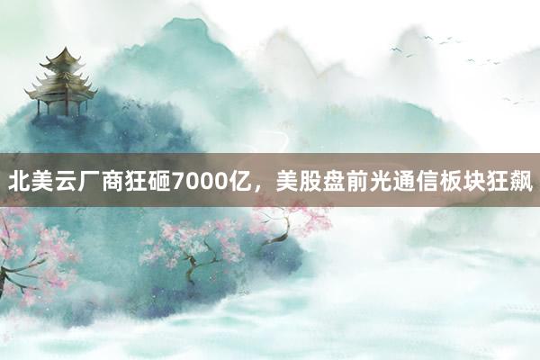 北美云厂商狂砸7000亿，美股盘前光通信板块狂飙