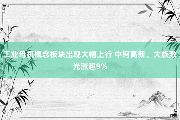 工业母机概念板块出现大幅上行 中钨高新、大族激光涨超9%