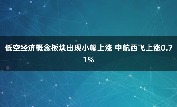 低空经济概念板块出现小幅上涨 中航西飞上涨0.71%