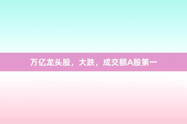 万亿龙头股,大跌,成交额A股第一
