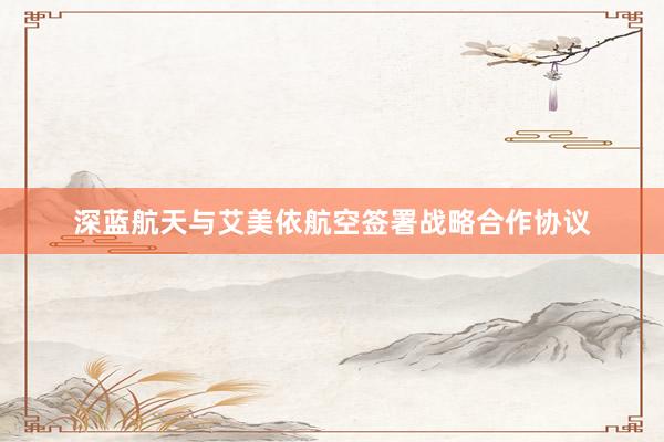 深蓝航天与艾美依航空签署战略合作协议