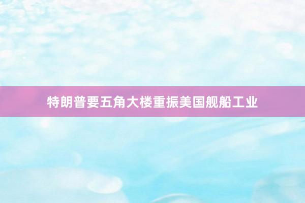特朗普要五角大楼重振美国舰船工业