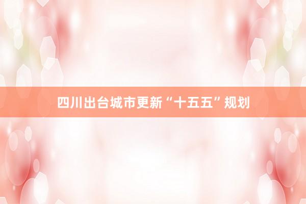 四川出台城市更新“十五五”规划