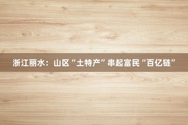 浙江丽水：山区“土特产”串起富民“百亿链”