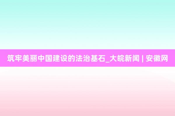 筑牢美丽中国建设的法治基石_大皖新闻 | 安徽网