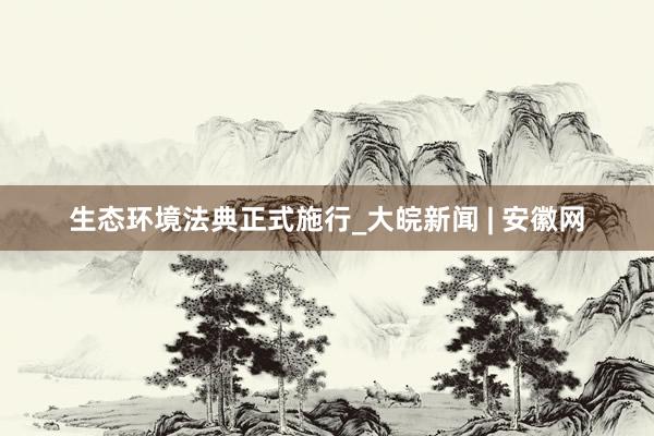 生态环境法典正式施行_大皖新闻 | 安徽网