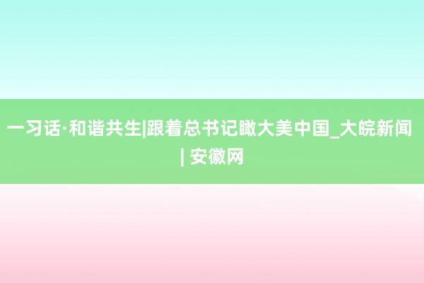 一习话·和谐共生|跟着总书记瞰大美中国_大皖新闻 | 安徽网