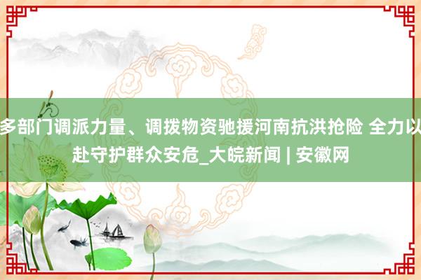 多部门调派力量、调拨物资驰援河南抗洪抢险 全力以赴守护群众安危_大皖新闻 | 安徽网