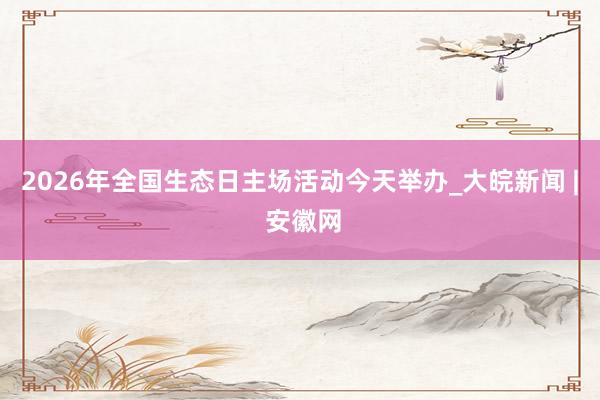 2026年全国生态日主场活动今天举办_大皖新闻 | 安徽网