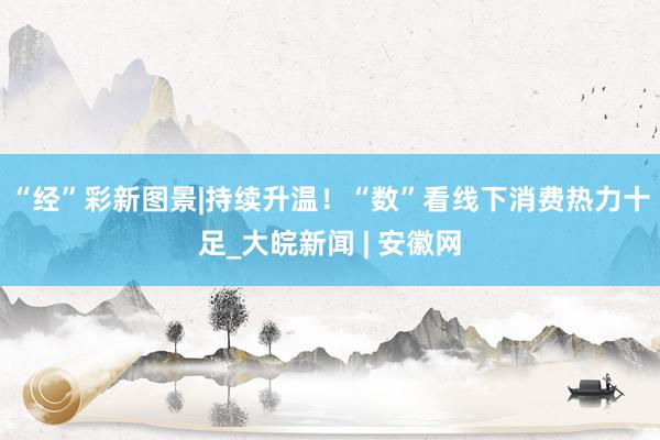 “经”彩新图景|持续升温！“数”看线下消费热力十足_大皖新闻 | 安徽网