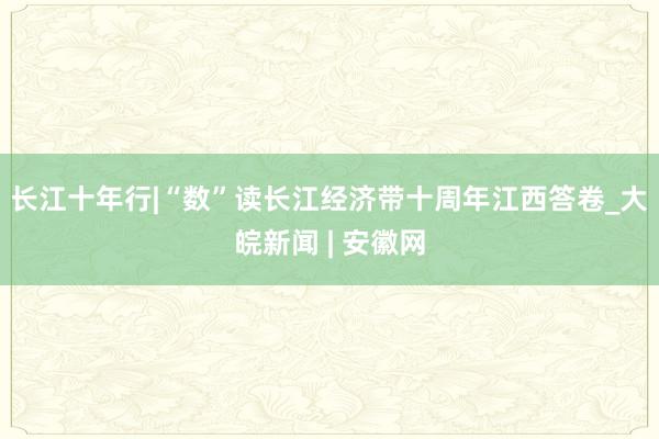 长江十年行|“数”读长江经济带十周年江西答卷_大皖新闻 | 安徽网