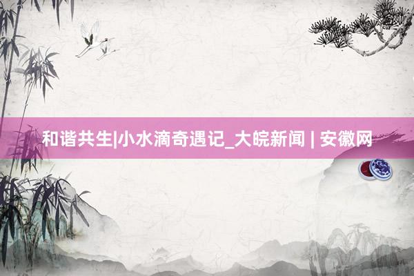 和谐共生|小水滴奇遇记_大皖新闻 | 安徽网