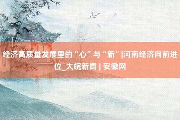 经济高质量发展里的“心”与“新”|河南经济向前进位_大皖新闻 | 安徽网