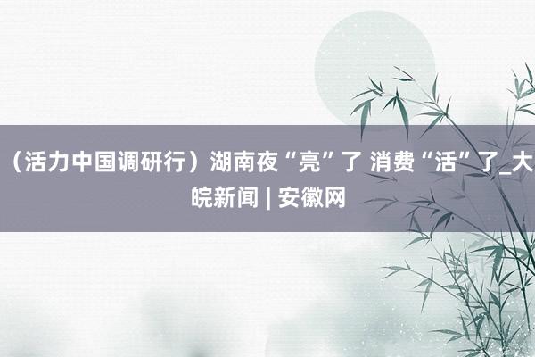 （活力中国调研行）湖南夜“亮”了 消费“活”了_大皖新闻 | 安徽网