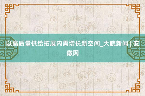 以高质量供给拓展内需增长新空间_大皖新闻 | 安徽网
