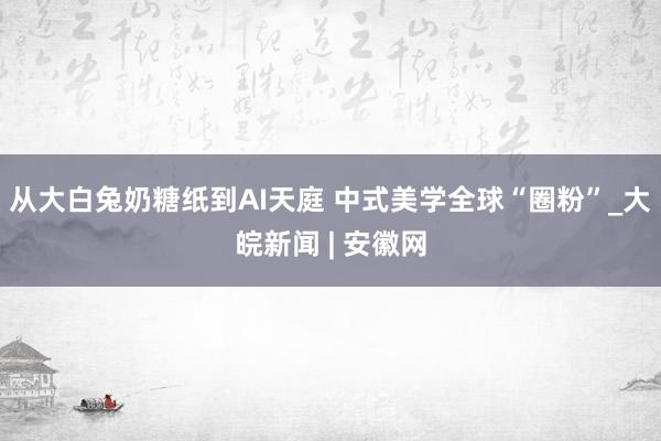 从大白兔奶糖纸到AI天庭 中式美学全球“圈粉”_大皖新闻 | 安徽网