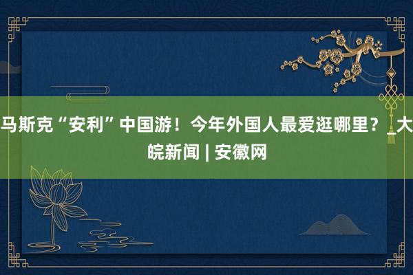 马斯克“安利”中国游！今年外国人最爱逛哪里？_大皖新闻 | 安徽网