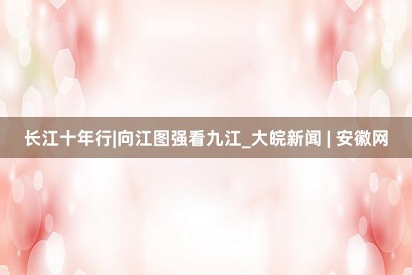 长江十年行|向江图强看九江_大皖新闻 | 安徽网