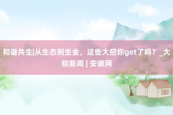 和谐共生|从生态到生金，这些大招你get了吗？_大皖新闻 | 安徽网