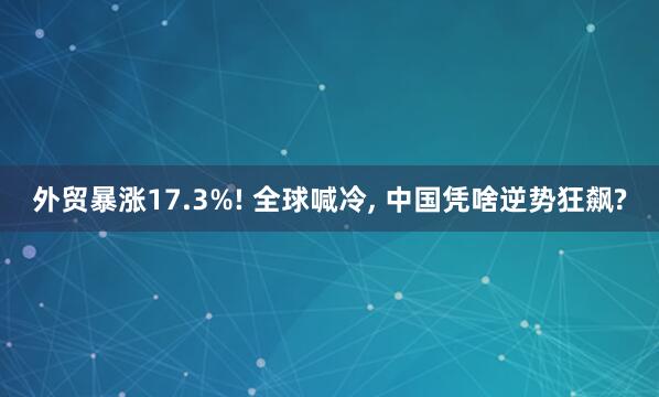 外贸暴涨17.3%! 全球喊冷, 中国凭啥逆势狂飙?