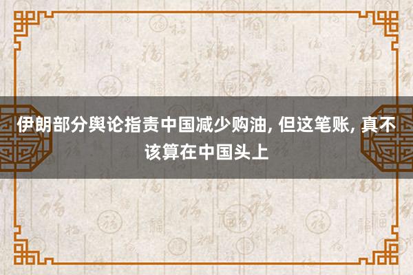 伊朗部分舆论指责中国减少购油, 但这笔账, 真不该算在中国头上