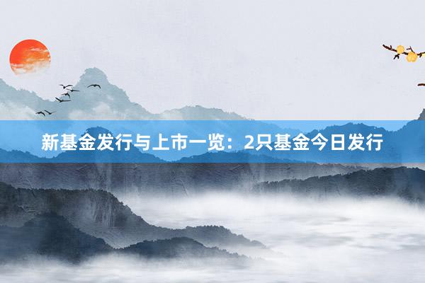 新基金发行与上市一览：2只基金今日发行