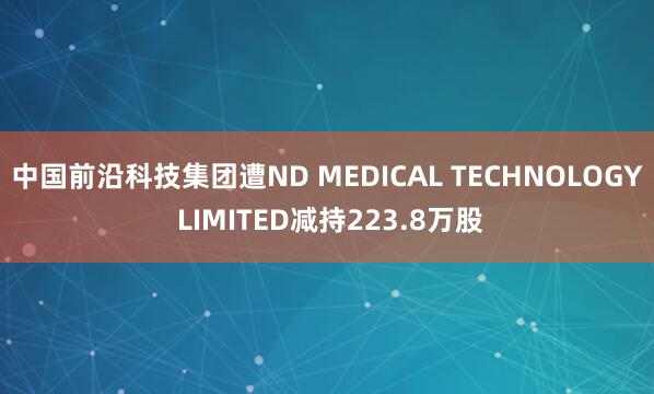 中国前沿科技集团遭ND MEDICAL TECHNOLOGY LIMITED减持223.8万股