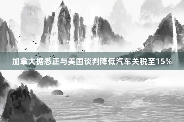 加拿大据悉正与美国谈判降低汽车关税至15%