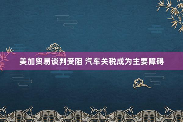 美加贸易谈判受阻 汽车关税成为主要障碍