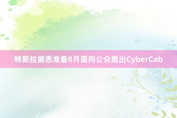 特斯拉据悉准备8月面向公众推出CyberCab