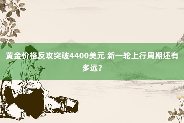 黄金价格反攻突破4400美元 新一轮上行周期还有多远？