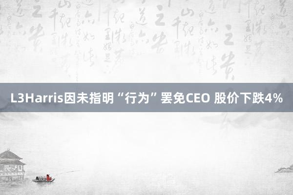 L3Harris因未指明“行为”罢免CEO 股价下跌4%