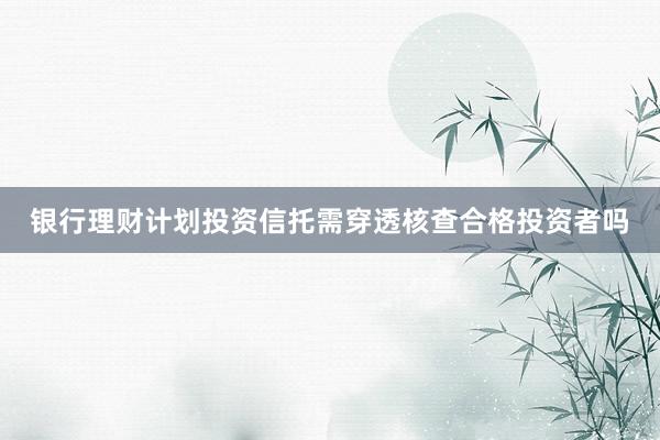 银行理财计划投资信托需穿透核查合格投资者吗