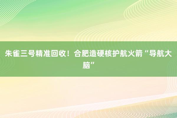 朱雀三号精准回收！合肥造硬核护航火箭“导航大脑”