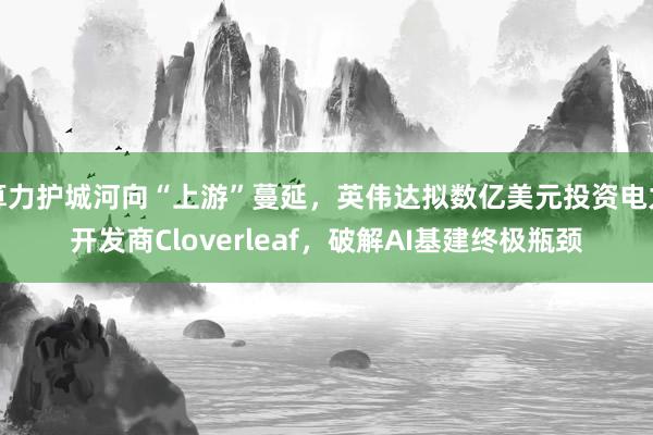 算力护城河向“上游”蔓延，英伟达拟数亿美元投资电力开发商Cloverleaf，破解AI基建终极瓶颈