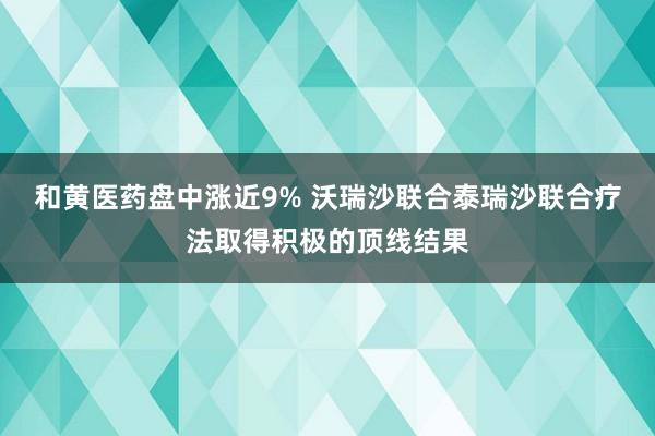 和黄医药盘中涨近9% 沃瑞沙联合泰瑞沙联合疗法取得积极的顶线结果