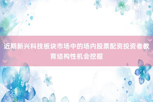 近期新兴科技板块市场中的场内股票配资投资者教育结构性机会挖掘