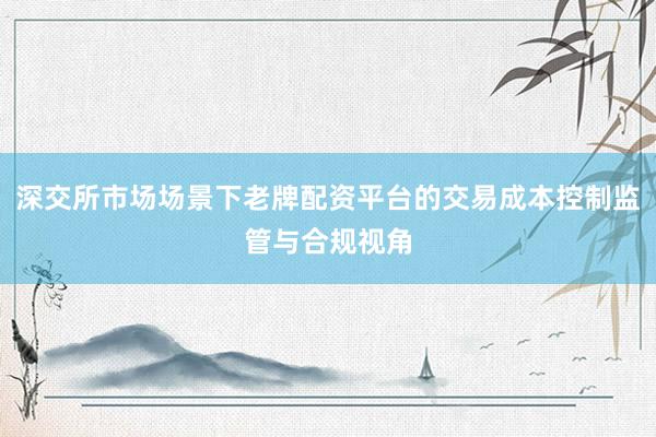 深交所市场场景下老牌配资平台的交易成本控制监管与合规视角