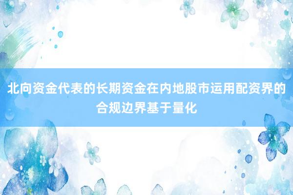 北向资金代表的长期资金在内地股市运用配资界的合规边界基于量化
