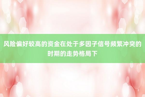 风险偏好较高的资金在处于多因子信号频繁冲突的时期的走势格局下