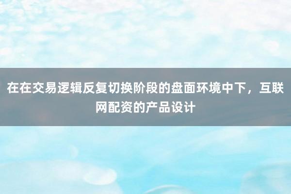 在在交易逻辑反复切换阶段的盘面环境中下，互联网配资的产品设计